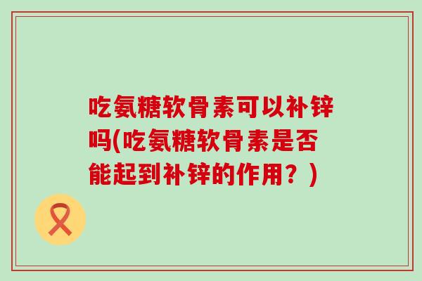 吃氨糖软骨素可以补锌吗(吃氨糖软骨素是否能起到补锌的作用?)-第1张图片-氨糖科普网 吃氨糖软骨素可以补锌吗(吃氨糖软骨素是否能起到补锌的作用?)-第1张图片-氨糖科普网