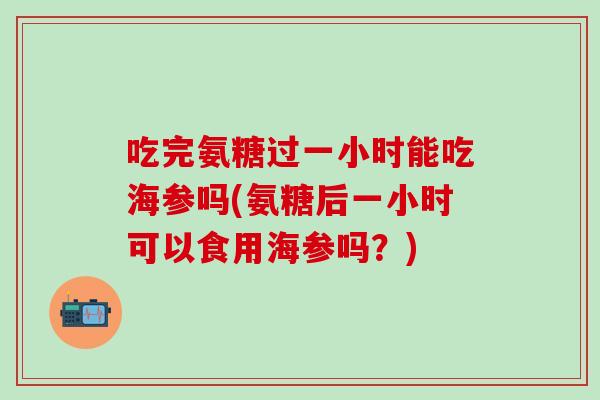 吃完氨糖过一小时能吃海参吗(氨糖后一小时可以食用海参吗?)-第1张图片-氨糖科普网 吃完氨糖过一小时能吃海参吗(氨糖后一小时可以食用海参吗?)-第1张图片-氨糖科普网