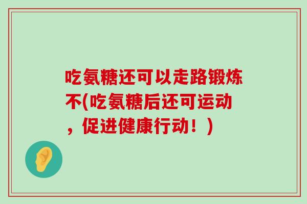 吃氨糖还可以走路锻炼不(吃氨糖后还可运动,促进健康行动!)-第1张图片-氨糖科普网 吃氨糖还可以走路锻炼不(吃氨糖后还可运动,促进健康行动!)-第1张图片-氨糖科普网