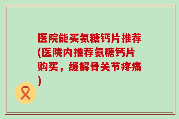 医院能买氨糖钙片推荐(医院内推荐氨糖钙片购买,缓解骨关节疼痛)-第1张图片-氨糖科普网 医院能买氨糖钙片推荐(医院内推荐氨糖钙片购买,缓解骨关节疼痛)-第1张图片-氨糖科普网