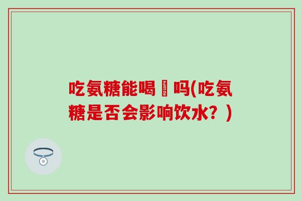 吃氨糖能喝氿吗(吃氨糖是否会影响饮水?)-第1张图片-氨糖科普网 吃氨糖能喝氿吗(吃氨糖是否会影响饮水?)-第1张图片-氨糖科普网
