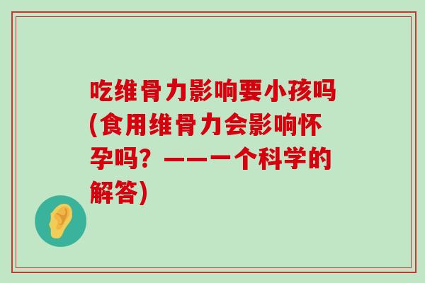 吃维骨力影响要小孩吗(食用维骨力会影响怀孕吗?——一个科学的解答)-第1张图片-氨糖科普网 吃维骨力影响要小孩吗(食用维骨力会影响怀孕吗?——一个科学的解答)-第1张图片-氨糖科普网
