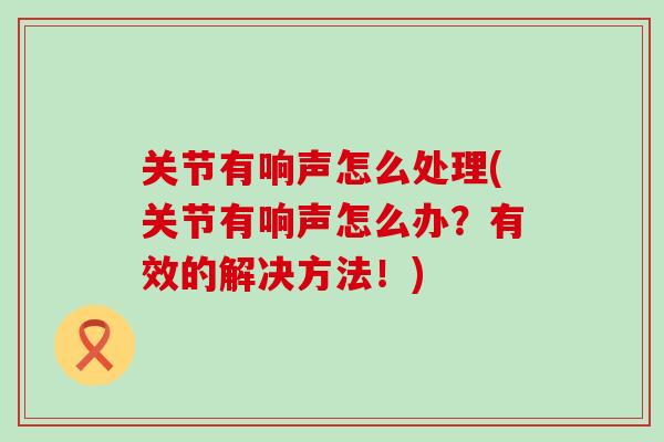 关节有响声怎么处理(关节有响声怎么办?有效的解决方法!)-第1张图片-氨糖科普网 关节有响声怎么处理(关节有响声怎么办?有效的解决方法!)-第1张图片-氨糖科普网