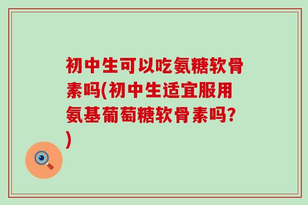 初中生可以吃氨糖软骨素吗(初中生适宜服用氨基葡萄糖软骨素吗?)-第1张图片-氨糖科普网 初中生可以吃氨糖软骨素吗(初中生适宜服用氨基葡萄糖软骨素吗?)-第1张图片-氨糖科普网