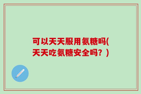 可以天天服用氨糖吗(天天吃氨糖安全吗?)-第1张图片-氨糖科普网 可以天天服用氨糖吗(天天吃氨糖安全吗?)-第1张图片-氨糖科普网