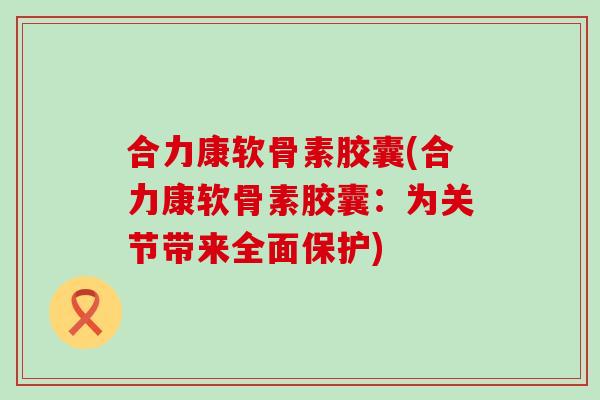 合力康软骨素胶囊(合力康软骨素胶囊:为关节带来全面保护)-第1张图片-氨糖科普网 合力康软骨素胶囊(合力康软骨素胶囊:为关节带来全面保护)-第1张图片-氨糖科普网