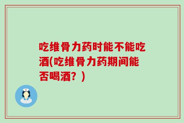 吃维骨力药时能不能吃酒(吃维骨力药期间能否喝酒?)-第1张图片-氨糖科普网 吃维骨力药时能不能吃酒(吃维骨力药期间能否喝酒?)-第1张图片-氨糖科普网