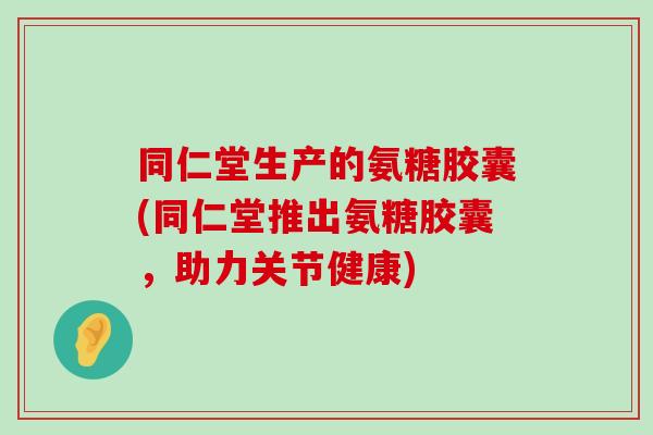 同仁堂生产的氨糖胶囊(同仁堂推出氨糖胶囊,助力关节健康)-第1张图片-氨糖科普网 同仁堂生产的氨糖胶囊(同仁堂推出氨糖胶囊,助力关节健康)-第1张图片-氨糖科普网