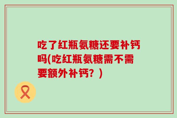 吃了红瓶氨糖还要补钙吗(吃红瓶氨糖需不需要额外补钙?)-第1张图片-氨糖科普网 吃了红瓶氨糖还要补钙吗(吃红瓶氨糖需不需要额外补钙?)-第1张图片-氨糖科普网