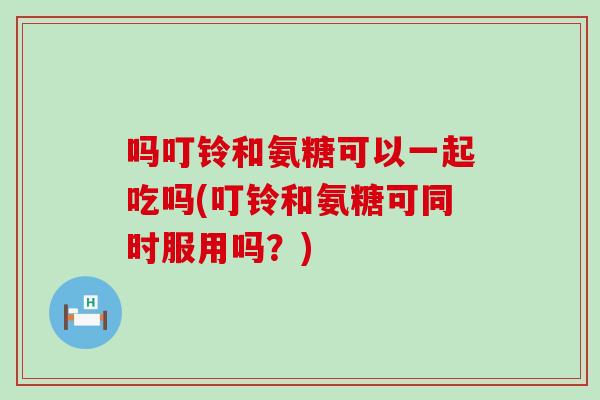 吗叮铃和氨糖可以一起吃吗(叮铃和氨糖可同时服用吗?)-第1张图片-氨糖科普网 吗叮铃和氨糖可以一起吃吗(叮铃和氨糖可同时服用吗?)-第1张图片-氨糖科普网