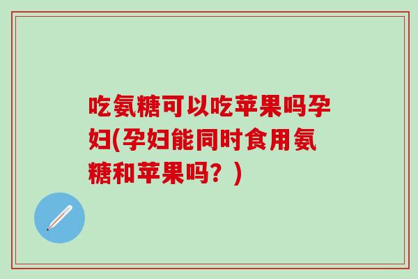 吃氨糖可以吃苹果吗孕妇(孕妇能同时食用氨糖和苹果吗?)-第1张图片-氨糖科普网 吃氨糖可以吃苹果吗孕妇(孕妇能同时食用氨糖和苹果吗?)-第1张图片-氨糖科普网