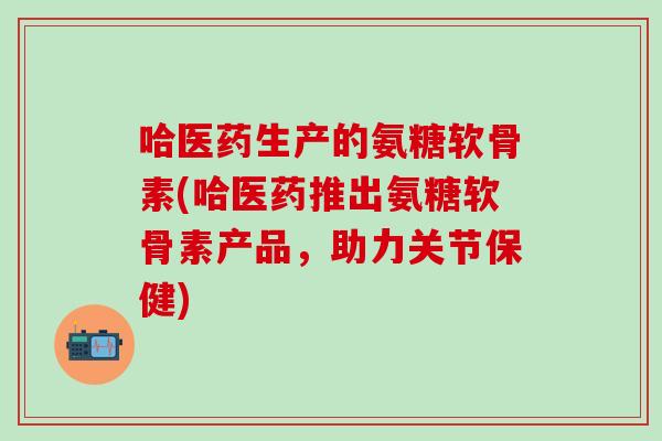 哈医药生产的氨糖软骨素(哈医药推出氨糖软骨素产品，助力关节保健)-第1张图片-氨糖科普网