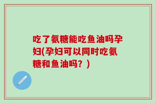 吃了氨糖能吃鱼油吗孕妇(孕妇可以同时吃氨糖和鱼油吗?)-第1张图片-氨糖科普网 吃了氨糖能吃鱼油吗孕妇(孕妇可以同时吃氨糖和鱼油吗?)-第1张图片-氨糖科普网