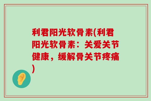利君阳光软骨素(利君阳光软骨素:关爱关节健康,缓解骨关节疼痛)-第1张图片-氨糖科普网 利君阳光软骨素(利君阳光软骨素:关爱关节健康,缓解骨关节疼痛)-第1张图片-氨糖科普网