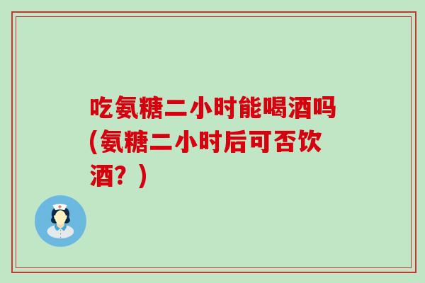 吃氨糖二小时能喝酒吗(氨糖二小时后可否饮酒?)-第1张图片-氨糖科普网 吃氨糖二小时能喝酒吗(氨糖二小时后可否饮酒?)-第1张图片-氨糖科普网