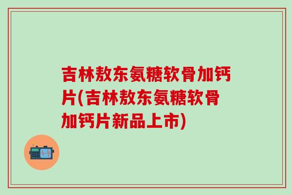 吉林敖东氨糖软骨加钙片(吉林敖东氨糖软骨加钙片新品上市)-第1张图片-氨糖科普网
