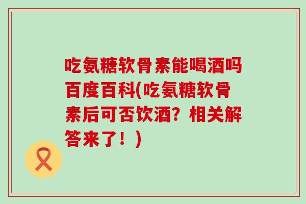 吃氨糖软骨素能喝酒吗百度百科(吃氨糖软骨素后可否饮酒?相关解答来了!)-第1张图片-氨糖科普网 吃氨糖软骨素能喝酒吗百度百科(吃氨糖软骨素后可否饮酒?相关解答来了!)-第1张图片-氨糖科普网