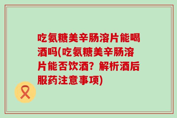 吃氨糖美辛肠溶片能喝酒吗(吃氨糖美辛肠溶片能否饮酒?解析酒后服药注意事项)-第1张图片-氨糖科普网 吃氨糖美辛肠溶片能喝酒吗(吃氨糖美辛肠溶片能否饮酒?解析酒后服药注意事项)-第1张图片-氨糖科普网