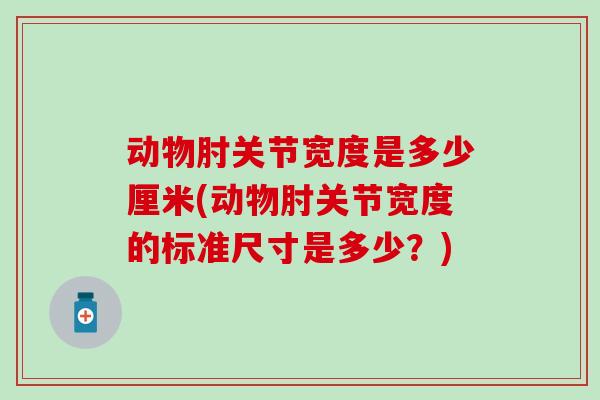 动物肘关节宽度是多少厘米(动物肘关节宽度的标准尺寸是多少?)-第1张图片-氨糖科普网 动物肘关节宽度是多少厘米(动物肘关节宽度的标准尺寸是多少?)-第1张图片-氨糖科普网