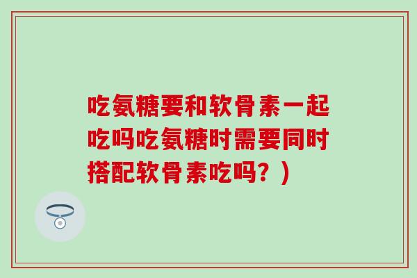 吃氨糖要和软骨素一起吃吗吃氨糖时需要同时搭配软骨素吃吗？)-第1张图片-氨糖科普网