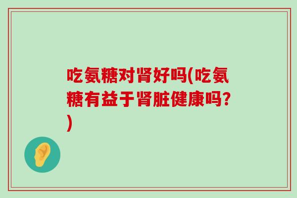 吃氨糖对肾好吗(吃氨糖有益于肾脏健康吗?)-第1张图片-氨糖科普网 吃氨糖对肾好吗(吃氨糖有益于肾脏健康吗?)-第1张图片-氨糖科普网