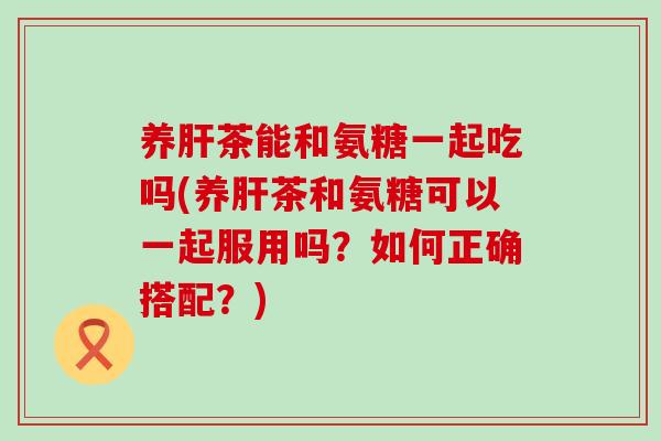 养肝茶能和氨糖一起吃吗(养肝茶和氨糖可以一起服用吗?如何正确搭配?)-第1张图片-氨糖科普网 养肝茶能和氨糖一起吃吗(养肝茶和氨糖可以一起服用吗?如何正确搭配?)-第1张图片-氨糖科普网