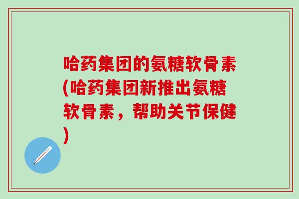 哈药集团的氨糖软骨素(哈药集团新推出氨糖软骨素,帮助关节保健)-第1张图片-氨糖科普网 哈药集团的氨糖软骨素(哈药集团新推出氨糖软骨素,帮助关节保健)-第1张图片-氨糖科普网