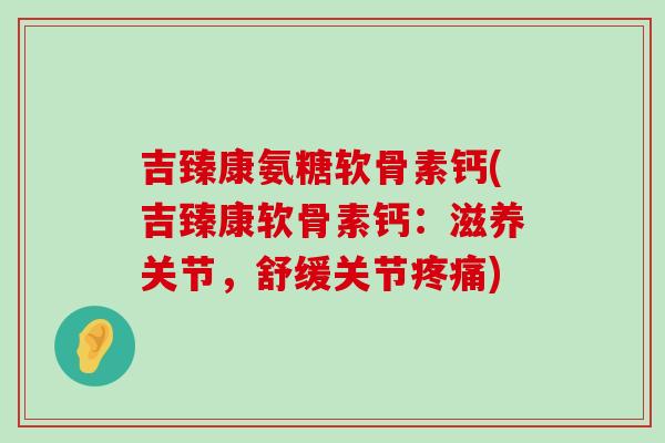 吉臻康氨糖软骨素钙(吉臻康软骨素钙:滋养关节,舒缓关节疼痛)-第1张图片-氨糖科普网 吉臻康氨糖软骨素钙(吉臻康软骨素钙:滋养关节,舒缓关节疼痛)-第1张图片-氨糖科普网