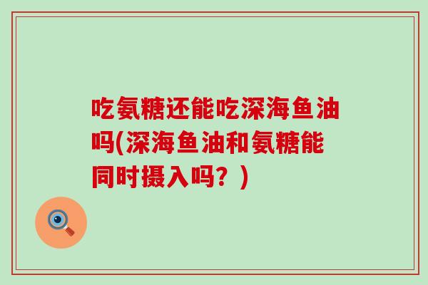 吃氨糖还能吃深海鱼油吗(深海鱼油和氨糖能同时摄入吗?)-第1张图片-氨糖科普网 吃氨糖还能吃深海鱼油吗(深海鱼油和氨糖能同时摄入吗?)-第1张图片-氨糖科普网