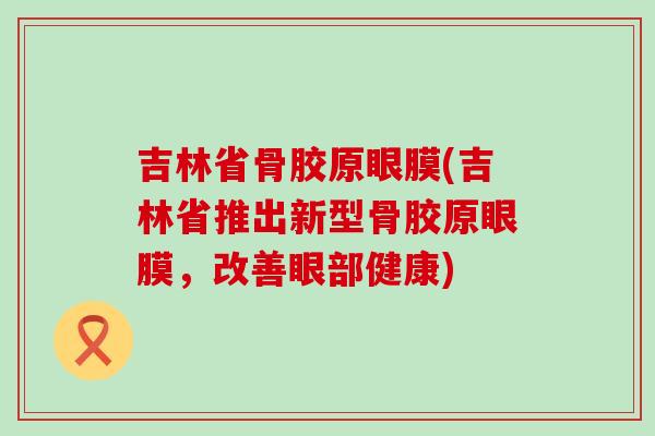 吉林省骨胶原眼膜(吉林省推出新型骨胶原眼膜,改善眼部健康)-第1张图片-氨糖科普网 吉林省骨胶原眼膜(吉林省推出新型骨胶原眼膜,改善眼部健康)-第1张图片-氨糖科普网