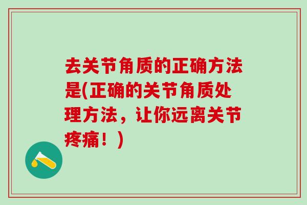 去关节角质的正确方法是(正确的关节角质处理方法,让你远离关节疼痛!)-第1张图片-氨糖科普网 去关节角质的正确方法是(正确的关节角质处理方法,让你远离关节疼痛!)-第1张图片-氨糖科普网