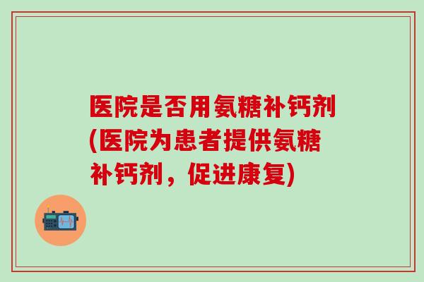 医院是否用氨糖补钙剂(医院为患者提供氨糖补钙剂,促进康复)-第1张图片-氨糖科普网 医院是否用氨糖补钙剂(医院为患者提供氨糖补钙剂,促进康复)-第1张图片-氨糖科普网