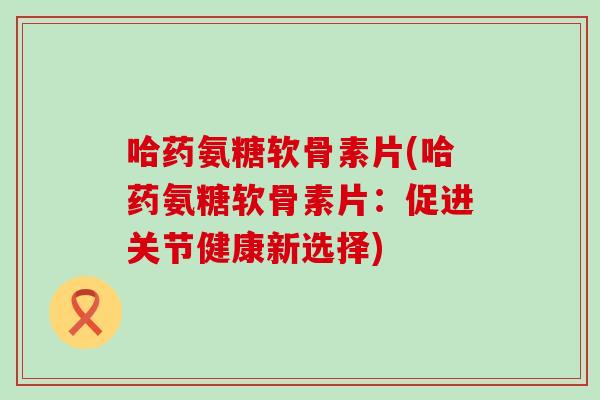 哈药氨糖软骨素片(哈药氨糖软骨素片:促进关节健康新选择)-第1张图片-氨糖科普网 哈药氨糖软骨素片(哈药氨糖软骨素片:促进关节健康新选择)-第1张图片-氨糖科普网