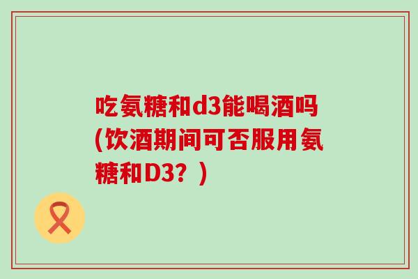 吃氨糖和d3能喝酒吗(饮酒期间可否服用氨糖和D3?)-第1张图片-氨糖科普网 吃氨糖和d3能喝酒吗(饮酒期间可否服用氨糖和D3?)-第1张图片-氨糖科普网