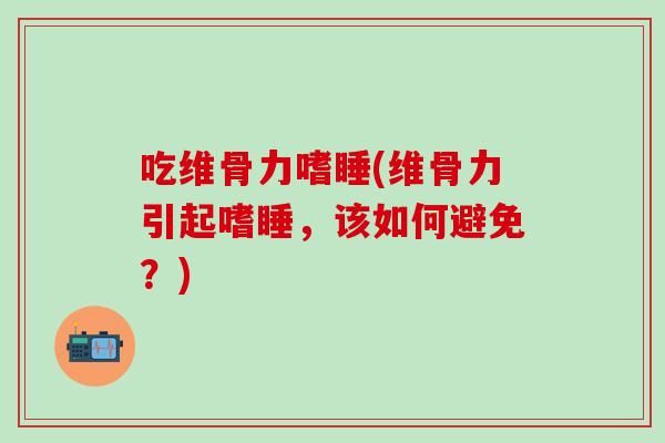 吃维骨力嗜睡(维骨力引起嗜睡，该如何避免？)-第1张图片-氨糖科普网