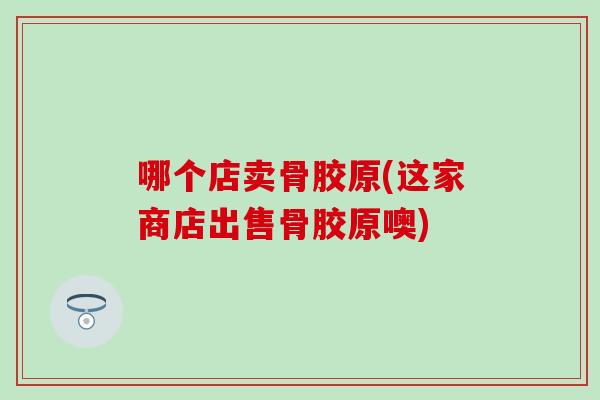 哪个店卖骨胶原(这家商店出售骨胶原噢)-第1张图片-氨糖科普网