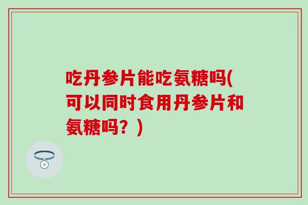 吃丹参片能吃氨糖吗(可以同时食用丹参片和氨糖吗？)-第1张图片-氨糖科普网
