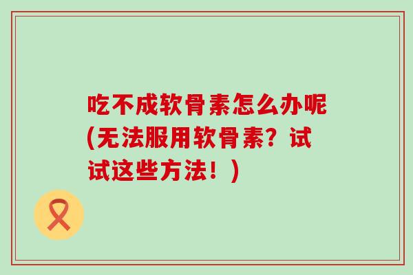 吃不成软骨素怎么办呢(无法服用软骨素？试试这些方法！)-第1张图片-氨糖科普网