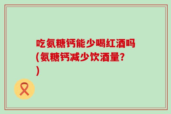 吃氨糖钙能少喝红酒吗(氨糖钙减少饮酒量?)-第1张图片-氨糖科普网 吃氨糖钙能少喝红酒吗(氨糖钙减少饮酒量?)-第1张图片-氨糖科普网