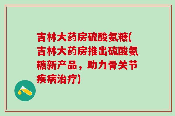 吉林大药房硫酸氨糖(吉林大药房推出硫酸氨糖新产品，助力骨关节疾病治疗)-第1张图片-氨糖科普网