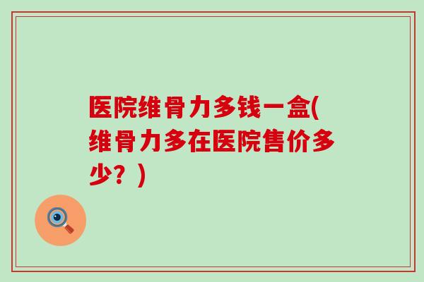 医院维骨力多钱一盒(维骨力多在医院售价多少?)-第1张图片-氨糖科普网 医院维骨力多钱一盒(维骨力多在医院售价多少?)-第1张图片-氨糖科普网