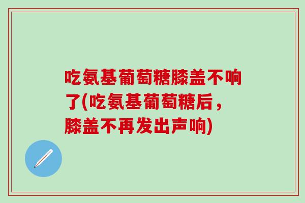 吃氨基葡萄糖膝盖不响了(吃氨基葡萄糖后,膝盖不再发出声响)-第1张图片-氨糖科普网 吃氨基葡萄糖膝盖不响了(吃氨基葡萄糖后,膝盖不再发出声响)-第1张图片-氨糖科普网