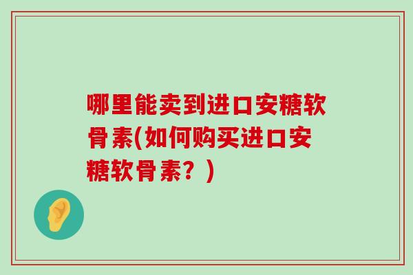 哪里能卖到进口安糖软骨素(如何购买进口安糖软骨素?)-第1张图片-氨糖科普网 哪里能卖到进口安糖软骨素(如何购买进口安糖软骨素?)-第1张图片-氨糖科普网