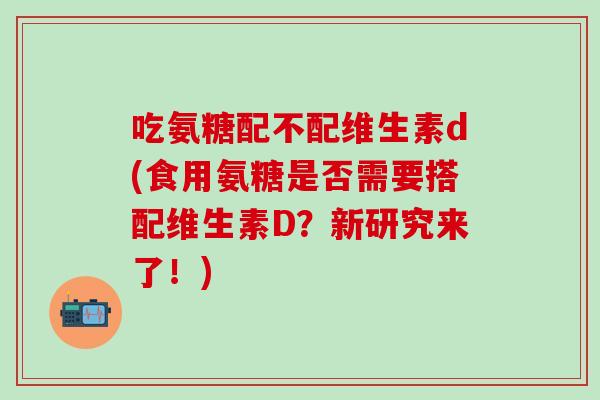 吃氨糖配不配维生素d(食用氨糖是否需要搭配维生素D？新研究来了！)-第1张图片-氨糖科普网