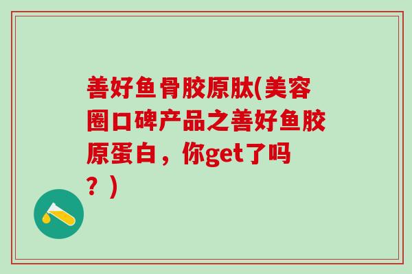 善好鱼骨胶原肽(美容圈口碑产品之善好鱼胶原蛋白，你get了吗？)-第1张图片-氨糖科普网
