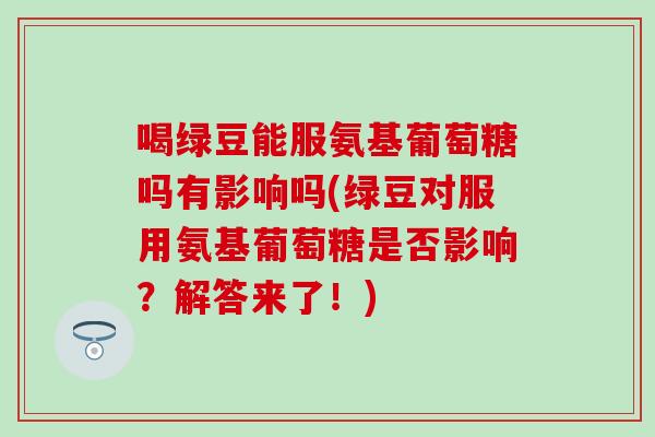 喝绿豆能服氨基葡萄糖吗有影响吗(绿豆对服用氨基葡萄糖是否影响?解答来了!)-第1张图片-氨糖科普网 喝绿豆能服氨基葡萄糖吗有影响吗(绿豆对服用氨基葡萄糖是否影响?解答来了!)-第1张图片-氨糖科普网