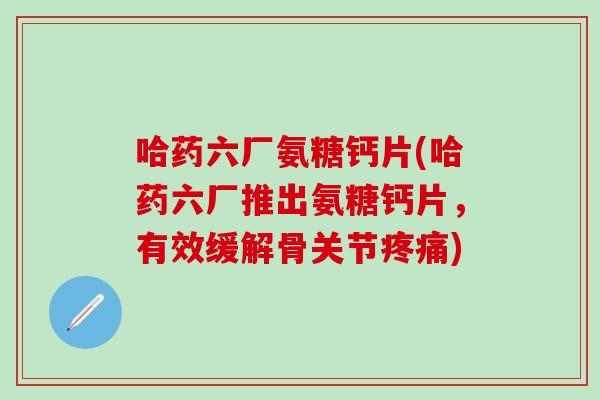 哈药六厂氨糖钙片(哈药六厂推出氨糖钙片,有效缓解骨关节疼痛)-第1张图片-氨糖科普网 哈药六厂氨糖钙片(哈药六厂推出氨糖钙片,有效缓解骨关节疼痛)-第1张图片-氨糖科普网