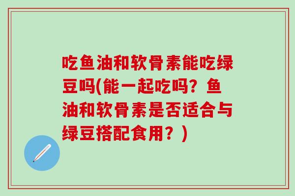 吃鱼油和软骨素能吃绿豆吗(能一起吃吗？鱼油和软骨素是否适合与绿豆搭配食用？)-第1张图片-氨糖科普网