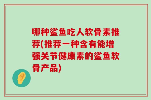 哪种鲨鱼吃人软骨素推荐(推荐一种含有能增强关节健康素的鲨鱼软骨产品)-第1张图片-氨糖科普网