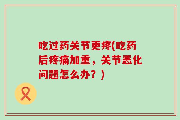 吃过药关节更疼(吃药后疼痛加重,关节恶化问题怎么办?)-第1张图片-氨糖科普网 吃过药关节更疼(吃药后疼痛加重,关节恶化问题怎么办?)-第1张图片-氨糖科普网